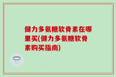 健力多氨糖软骨素在哪里买(健力多氨糖软骨素购买指南)