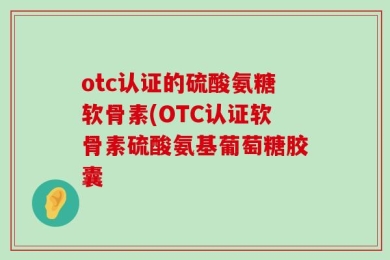 otc认证的硫酸氨糖软骨素(OTC认证软骨素硫酸氨基葡萄糖胶囊