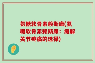 氨糖软骨素赖斯康(氨糖软骨素赖斯康：缓解关节疼痛的选择)