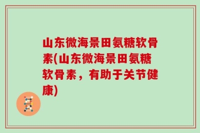 山东微海景田氨糖软骨素(山东微海景田氨糖软骨素，有助于关节健康)