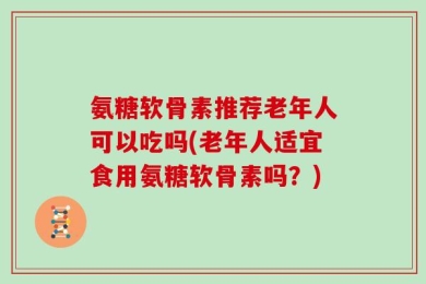 氨糖软骨素推荐老年人可以吃吗(老年人适宜食用氨糖软骨素吗？)