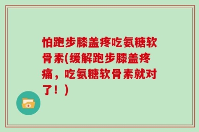 怕跑步膝盖疼吃氨糖软骨素(缓解跑步膝盖疼痛，吃氨糖软骨素就对了！)