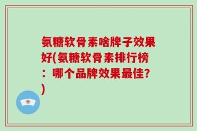 氨糖软骨素啥牌子效果好(氨糖软骨素排行榜：哪个品牌效果最佳？)