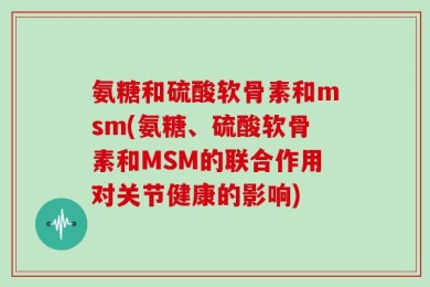 氨糖和硫酸软骨素和msm(氨糖、硫酸软骨素和MSM的联合作用对关节健康的影响)