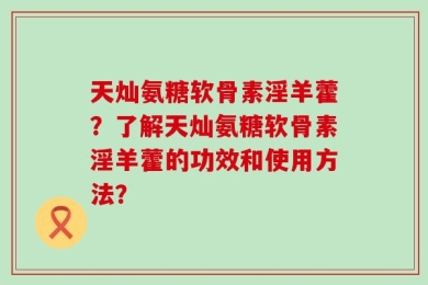 天灿氨糖软骨素淫羊藿？了解天灿氨糖软骨素淫羊藿的功效和使用方法？