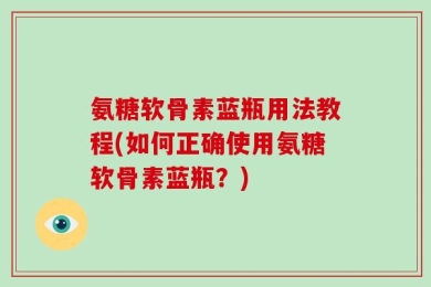 氨糖软骨素蓝瓶用法教程(如何正确使用氨糖软骨素蓝瓶？)