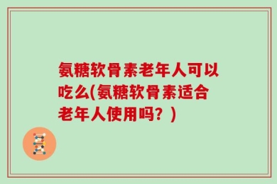 氨糖软骨素老年人可以吃么(氨糖软骨素适合老年人使用吗？)