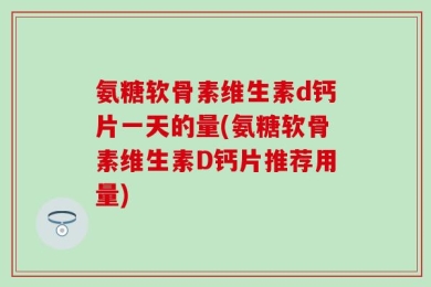 氨糖软骨素维生素d钙片一天的量(氨糖软骨素维生素D钙片推荐用量)