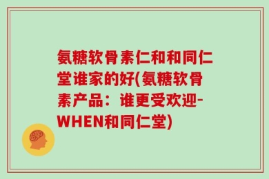 氨糖软骨素仁和和同仁堂谁家的好(氨糖软骨素产品：谁更受欢迎-WHEN和同仁堂)