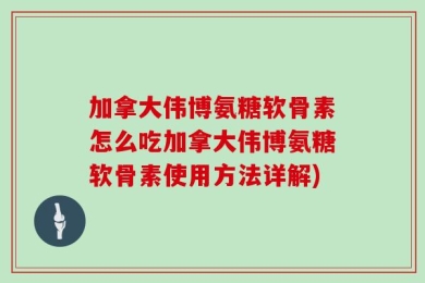 加拿大伟博氨糖软骨素怎么吃加拿大伟博氨糖软骨素使用方法详解)