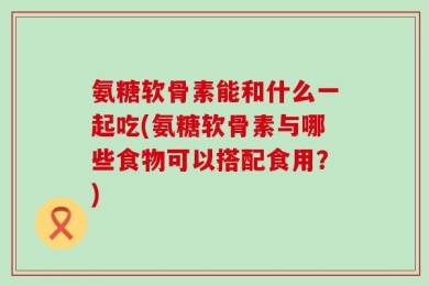 氨糖软骨素能和什么一起吃(氨糖软骨素与哪些食物可以搭配食用？)