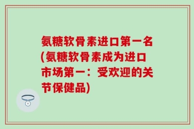 氨糖软骨素进口第一名(氨糖软骨素成为进口市场第一：受欢迎的关节保健品)