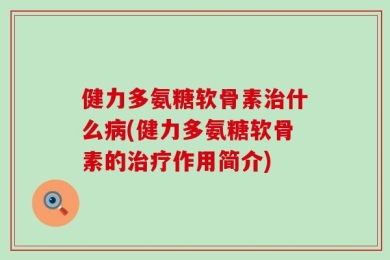 健力多氨糖软骨素治什么病(健力多氨糖软骨素的治疗作用简介)