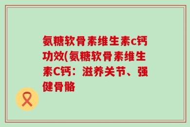 氨糖软骨素维生素c钙功效(氨糖软骨素维生素C钙：滋养关节、强健骨骼