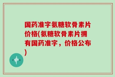国药准字氨糖软骨素片价格(氨糖软骨素片拥有国药准字，价格公布)