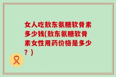 女人吃敖东氨糖软骨素多少钱(敖东氨糖软骨素女性用药价格是多少？)