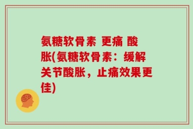 氨糖软骨素 更痛 酸胀(氨糖软骨素：缓解关节酸胀，止痛效果更佳)