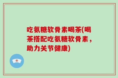 吃氨糖软骨素喝茶(喝茶搭配吃氨糖软骨素，助力关节健康)
