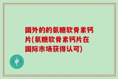 国外的的氨糖软骨素钙片(氨糖软骨素钙片在国际市场获得认可)