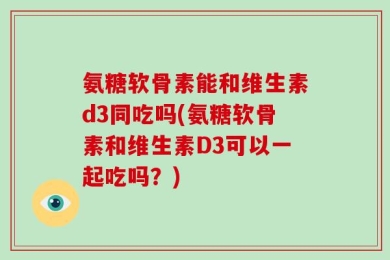 氨糖软骨素能和维生素d3同吃吗(氨糖软骨素和维生素D3可以一起吃吗？)