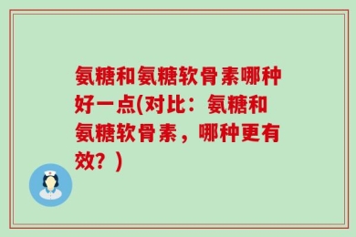 氨糖和氨糖软骨素哪种好一点(对比：氨糖和氨糖软骨素，哪种更有效？)