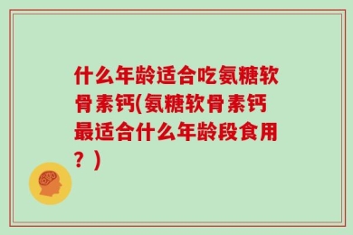 什么年龄适合吃氨糖软骨素钙(氨糖软骨素钙最适合什么年龄段食用？)