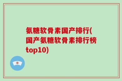 氨糖软骨素国产排行(国产氨糖软骨素排行榜top10)