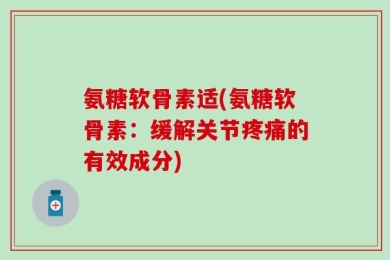 氨糖软骨素适(氨糖软骨素：缓解关节疼痛的有效成分)