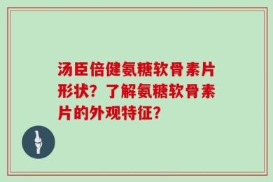 汤臣倍健氨糖软骨素片形状？了解氨糖软骨素片的外观特征？