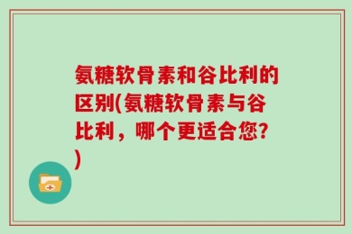 氨糖软骨素和谷比利的区别(氨糖软骨素与谷比利，哪个更适合您？)