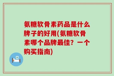氨糖软骨素药品是什么牌子的好用(氨糖软骨素哪个品牌最佳？一个购买指南)