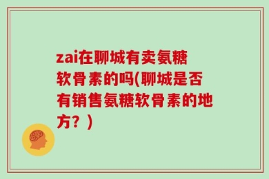 zai在聊城有卖氨糖软骨素的吗(聊城是否有销售氨糖软骨素的地方？)