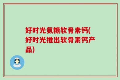 好时光氨糖软骨素钙(好时光推出软骨素钙产品)