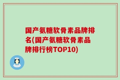 国产氨糖软骨素品牌排名(国产氨糖软骨素品牌排行榜TOP10)