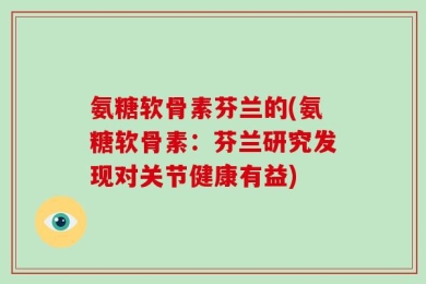 氨糖软骨素芬兰的(氨糖软骨素：芬兰研究发现对关节健康有益)