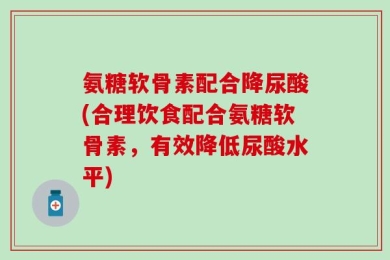 氨糖软骨素配合降尿酸(合理饮食配合氨糖软骨素，有效降低尿酸水平)