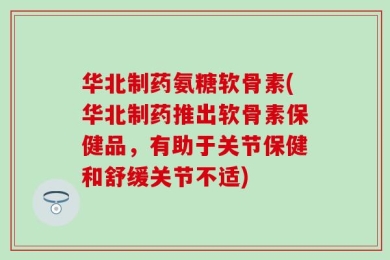 华北制药氨糖软骨素(华北制药推出软骨素保健品，有助于关节保健和舒缓关节不适)
