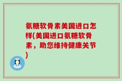 氨糖软骨素美国进口怎样(美国进口氨糖软骨素，助您维持健康关节)