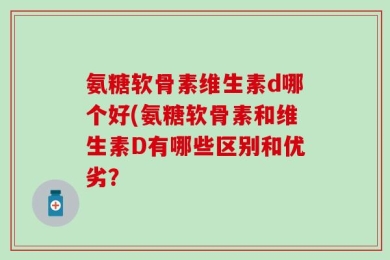 氨糖软骨素维生素d哪个好(氨糖软骨素和维生素D有哪些区别和优劣？