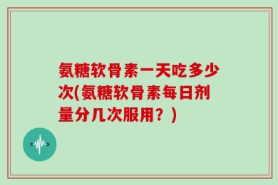 氨糖软骨素一天吃多少次(氨糖软骨素每日剂量分几次服用？)