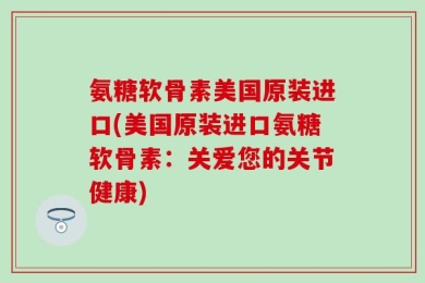 氨糖软骨素美国原装进口(美国原装进口氨糖软骨素：关爱您的关节健康)