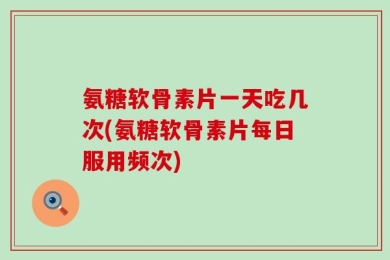 氨糖软骨素片一天吃几次(氨糖软骨素片每日服用频次)