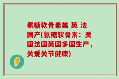 氨糖软骨素美 英 法国产(氨糖软骨素：美国法国英国多国生产，关爱关节健康)
