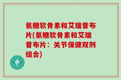 氨糖软骨素和艾瑞昔布片(氨糖软骨素和艾瑞昔布片：关节保健双剂组合)