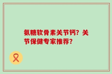 氨糖软骨素关节钙？关节保健专家推荐？