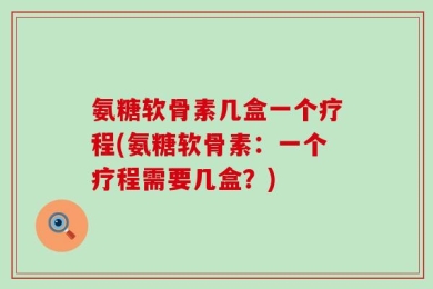 氨糖软骨素几盒一个疗程(氨糖软骨素：一个疗程需要几盒？)