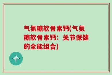 气氨糖软骨素钙(气氨糖软骨素钙：关节保健的全能组合)