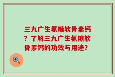 三九广生氨糖软骨素钙？了解三九广生氨糖软骨素钙的功效与用途？