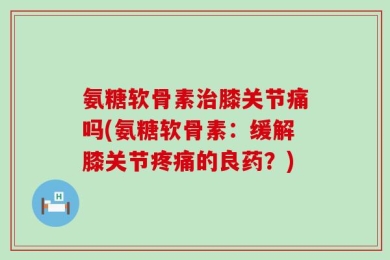 氨糖软骨素治膝关节痛吗(氨糖软骨素：缓解膝关节疼痛的良药？)
