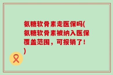 氨糖软骨素走医保吗(氨糖软骨素被纳入医保覆盖范围，可报销了！)